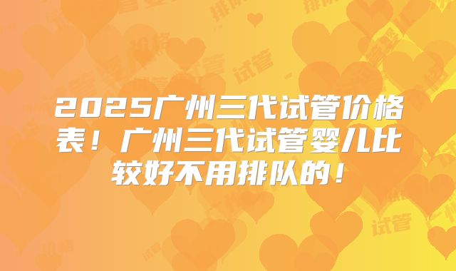 2025广州三代试管价格表！广州三代试管婴儿比较好不用排队的！