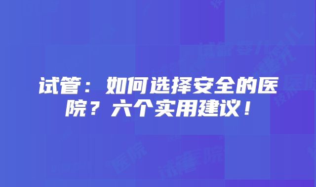 试管:如何选择安全的医院?六个实用建议!