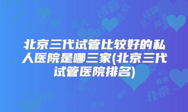 北京三代试管比较好的私人医院是哪三家(北京三代试管医院排名)