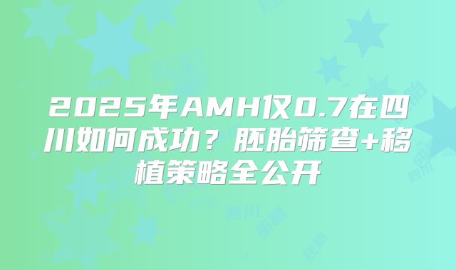 2025年AMH仅0.7在四川如何成功？胚胎筛查+移植策略全公开