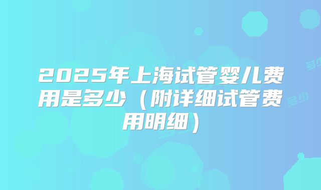 2025年上海试管婴儿费用是多少（附详细试管费用明细）