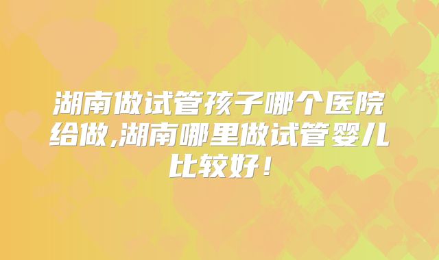 湖南做试管孩子哪个医院给做,湖南哪里做试管婴儿比较好!