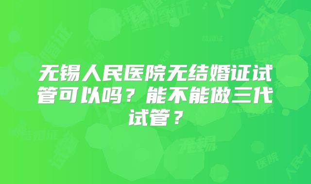 无锡人民医院无结婚证试管可以吗？能不能做三代试管？