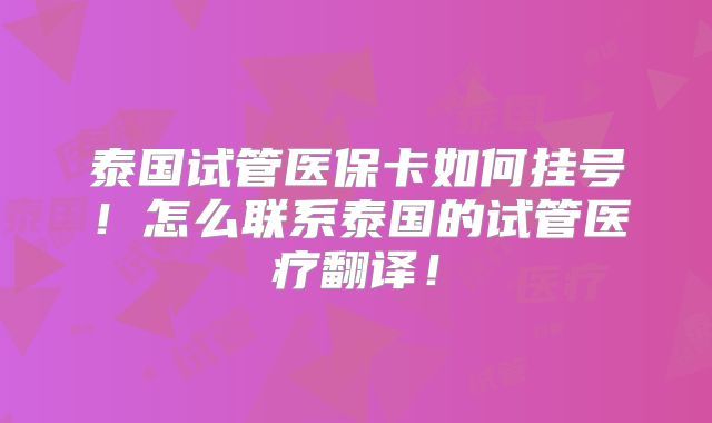 泰国试管医保卡如何挂号！怎么联系泰国的试管医疗翻译！