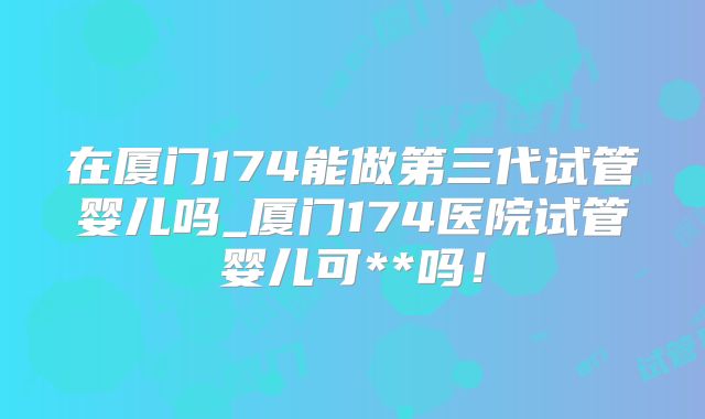 在厦门174能做第三代试管婴儿吗_厦门174医院试管婴儿可**吗!