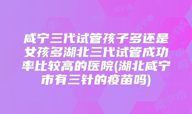 咸宁三代试管孩子多还是女孩多湖北三代试管成功率比较高的医院(湖北咸宁市有三针的疫苗吗)