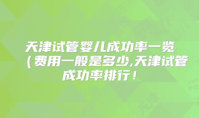 天津试管婴儿成功率一览(费用一般是多少,天津试管成功率排行!
