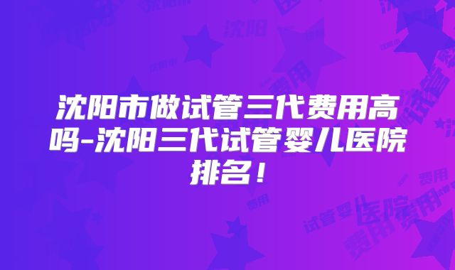 沈阳市做试管三代费用高吗-沈阳三代试管婴儿医院排名！