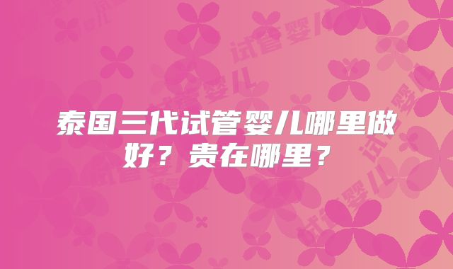 泰国三代试管婴儿哪里做好？贵在哪里？
