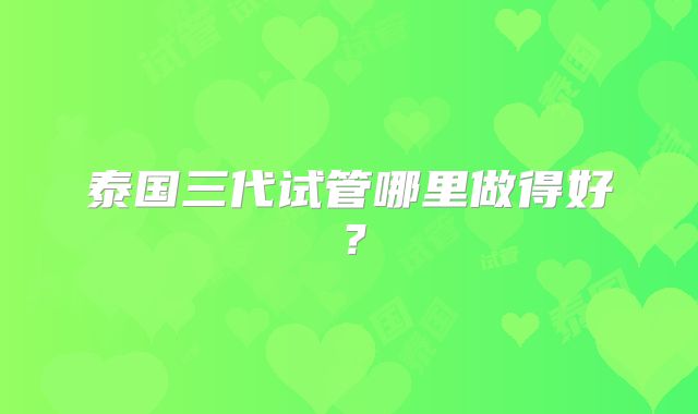 泰国三代试管哪里做得好？