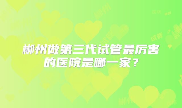 郴州做第三代试管最厉害的医院是哪一家？
