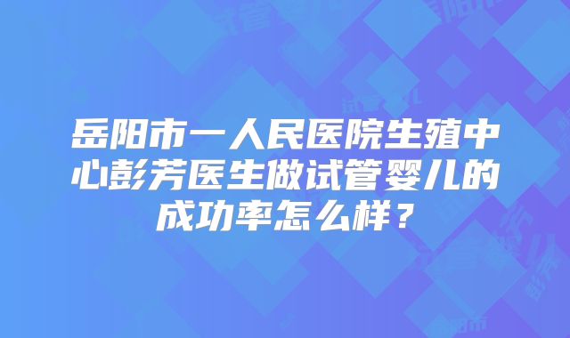 岳阳市一人民医院生殖中心彭芳医生做试管婴儿的成功率怎么样？