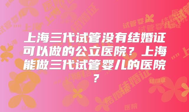 上海三代试管没有结婚证可以做的公立医院？上海能做三代试管婴儿的医院？