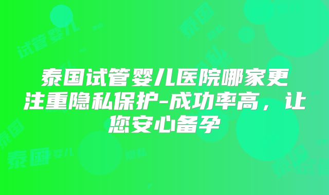 泰国试管婴儿医院哪家更注重隐私保护-成功率高，让您安心备孕