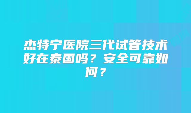 杰特宁医院三代试管技术好在泰国吗？安全可靠如何？