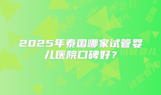 2025年泰国哪家试管婴儿医院口碑好？