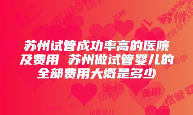苏州试管成功率高的医院及费用 苏州做试管婴儿的全部费用大概是多少