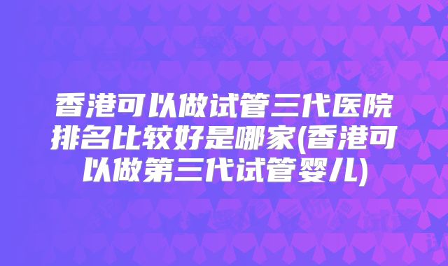 香港可以做试管三代医院排名比较好是哪家(香港可以做第三代试管婴儿)