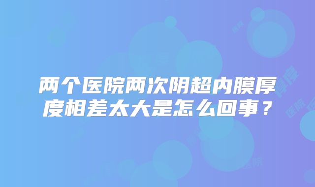两个医院两次阴超内膜厚度相差太大是怎么回事？