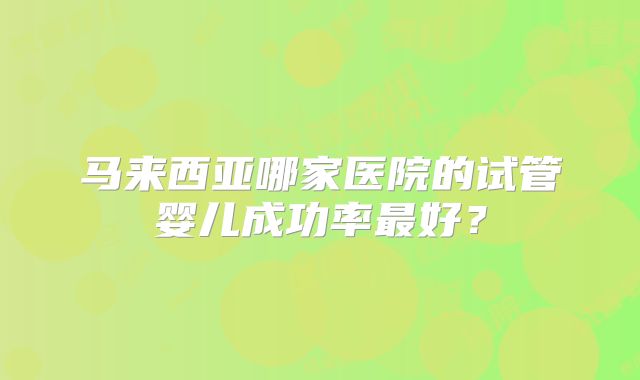 马来西亚哪家医院的试管婴儿成功率最好？