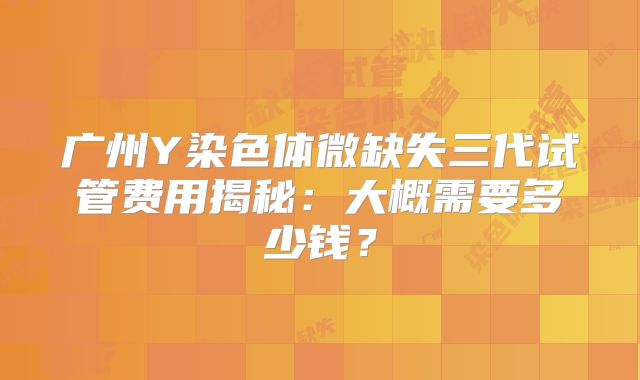 广州Y染色体微缺失三代试管费用揭秘：大概需要多少钱？