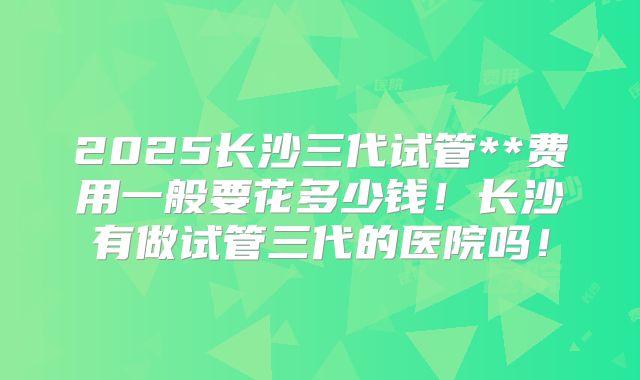 2025长沙三代试管**费用一般要花多少钱！长沙有做试管三代的医院吗！