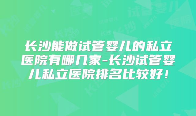 长沙能做试管婴儿的私立医院有哪几家-长沙试管婴儿私立医院排名比较好！