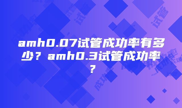 amh0.07试管成功率有多少?amh0.3试管成功率?