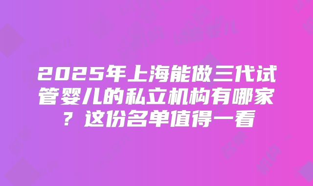 2025年上海能做三代试管婴儿的私立机构有哪家?这份名单值得一看