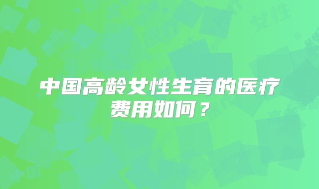 中国高龄女性生育的医疗费用如何？