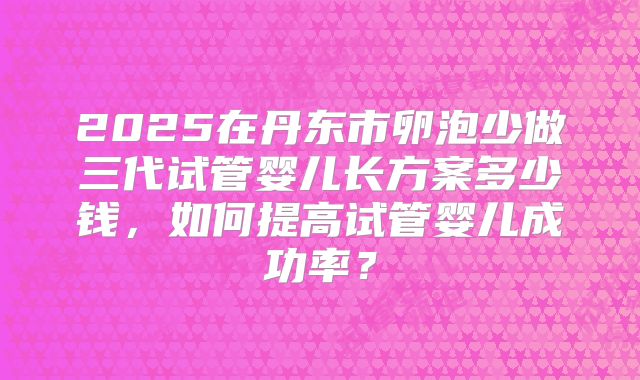 2025在丹东市卵泡少做三代试管婴儿长方案多少钱,如何提高试管婴儿成功率?