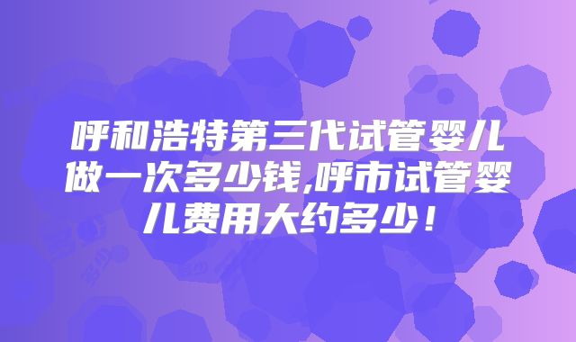 呼和浩特第三代试管婴儿做一次多少钱,呼市试管婴儿费用大约多少！