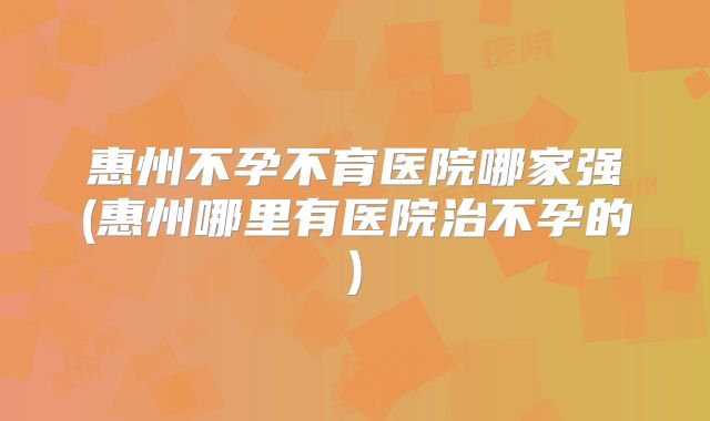 惠州不孕不育医院哪家强(惠州哪里有医院治不孕的)