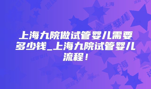 上海九院做试管婴儿需要多少钱_上海九院试管婴儿流程！