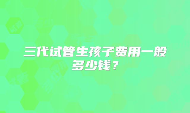 三代试管生孩子费用一般多少钱?