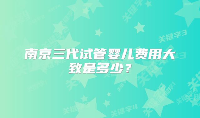 南京三代试管婴儿费用大致是多少？