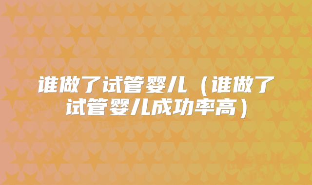谁做了试管婴儿(谁做了试管婴儿成功率高)