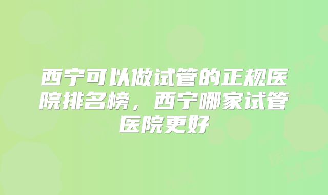西宁可以做试管的正规医院排名榜，西宁哪家试管医院更好