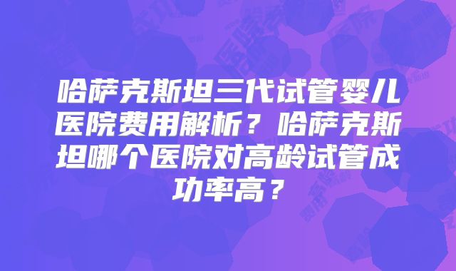 哈萨克斯坦三代试管婴儿医院费用解析？哈萨克斯坦哪个医院对高龄试管成功率高？
