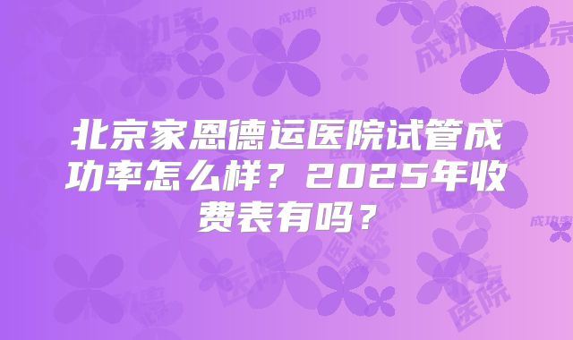 北京家恩德运医院试管成功率怎么样？2025年收费表有吗？