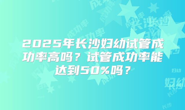2025年长沙妇幼试管成功率高吗?试管成功率能达到50%吗?