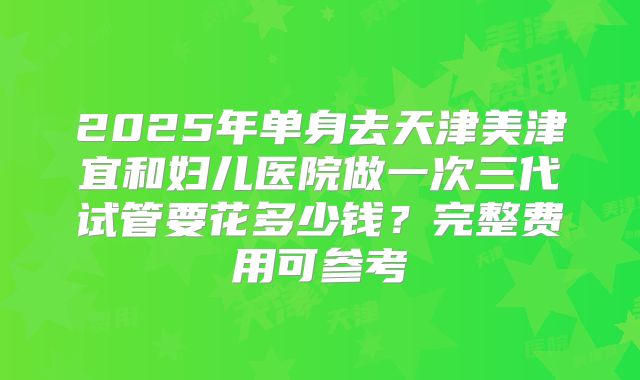 2025年单身去天津美津宜和妇儿医院做一次三代试管要花多少钱？完整费用可参考