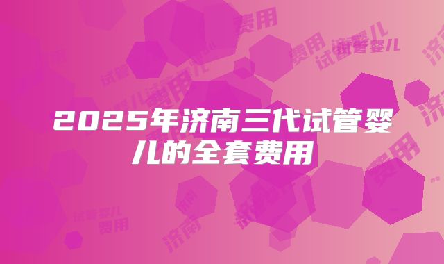 2025年济南三代试管婴儿的全套费用