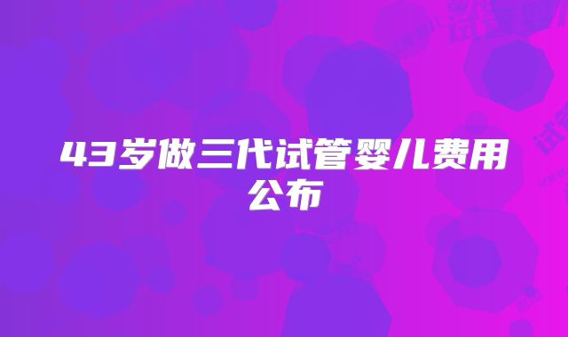 43岁做三代试管婴儿费用公布