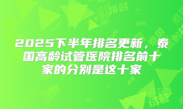 2025下半年排名更新，泰国高龄试管医院排名前十家的分别是这十家