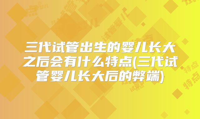 三代试管出生的婴儿长大之后会有什么特点(三代试管婴儿长大后的弊端)