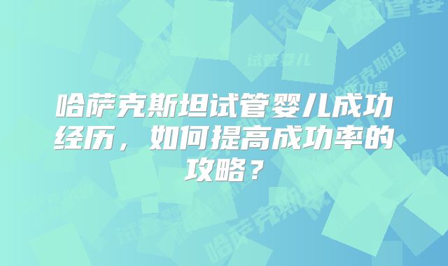 哈萨克斯坦试管婴儿成功经历，如何提高成功率的攻略？
