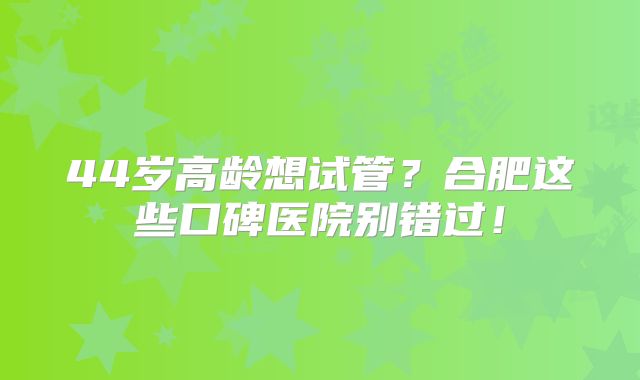 44岁高龄想试管？合肥这些口碑医院别错过！