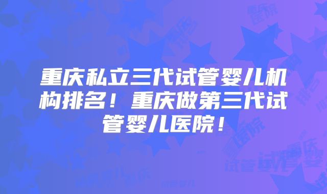 重庆私立三代试管婴儿机构排名！重庆做第三代试管婴儿医院！