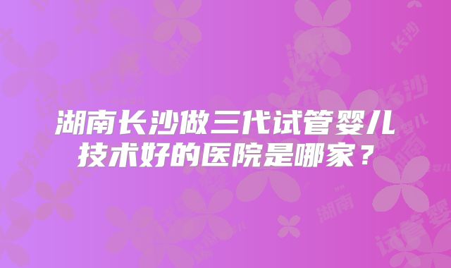 湖南长沙做三代试管婴儿技术好的医院是哪家？